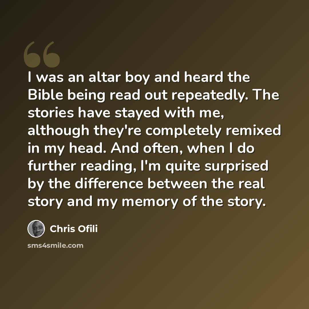 “I was an altar boy and heard the Bible being read out repeatedly. The stories have stayed with me, although they're completely remixed in my head. And often, when I do further reading, I'm quite surprised by the difference between the real story and my memory of the story.” quote by Chris Ofili