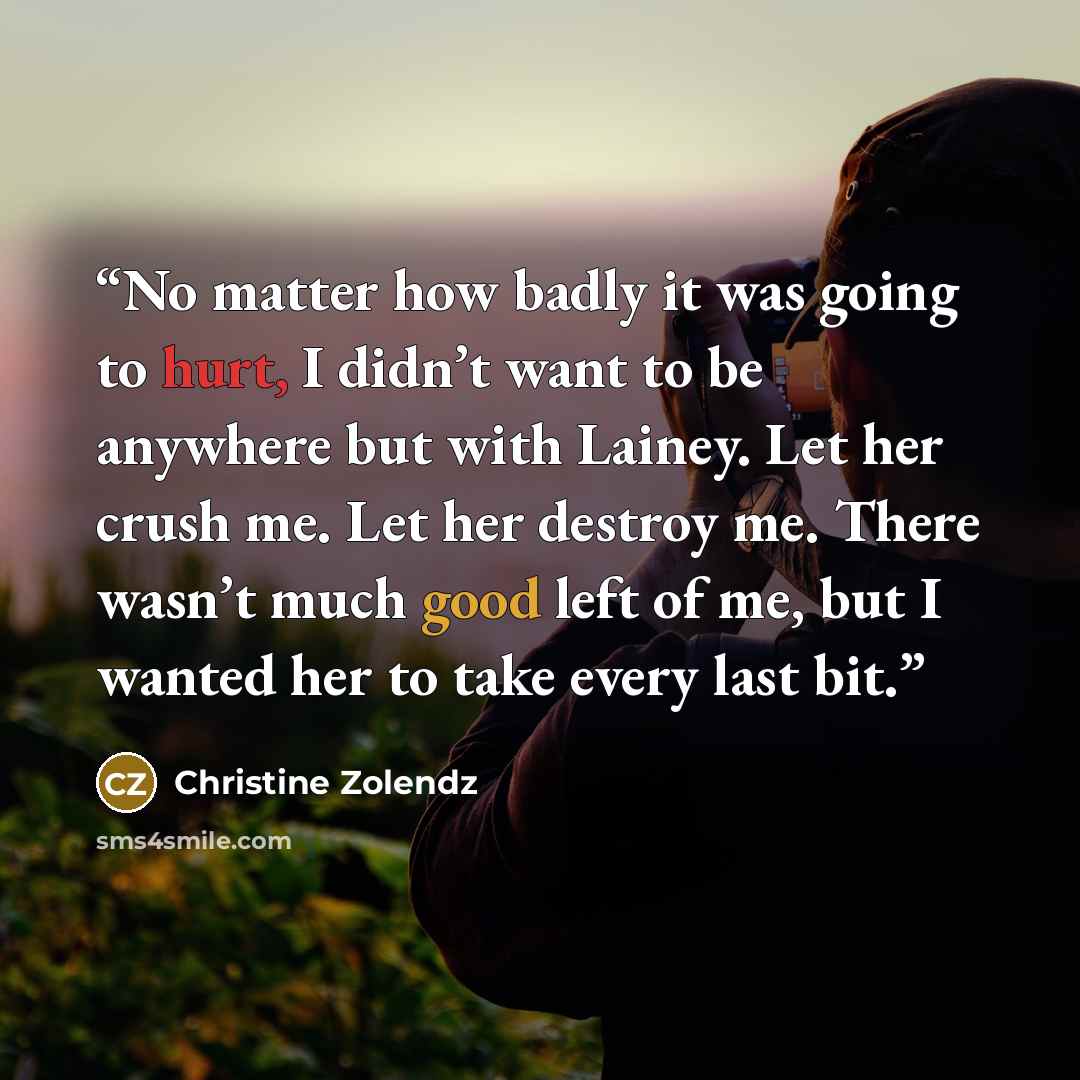 “No matter how badly it was going to hurt, I didn’t want to be anywhere but with Lainey. Let her crush me. Let her destroy me. There wasn’t much good left of me, but I wanted her to take every last bit.” quote by Christine Zolendz