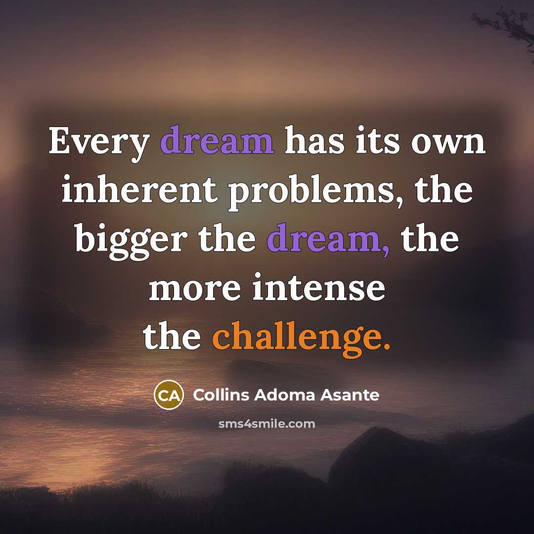 “Every dream has its own inherent problems, the bigger the dream, the more intense the challenge.” quote by Collins Adoma Asante