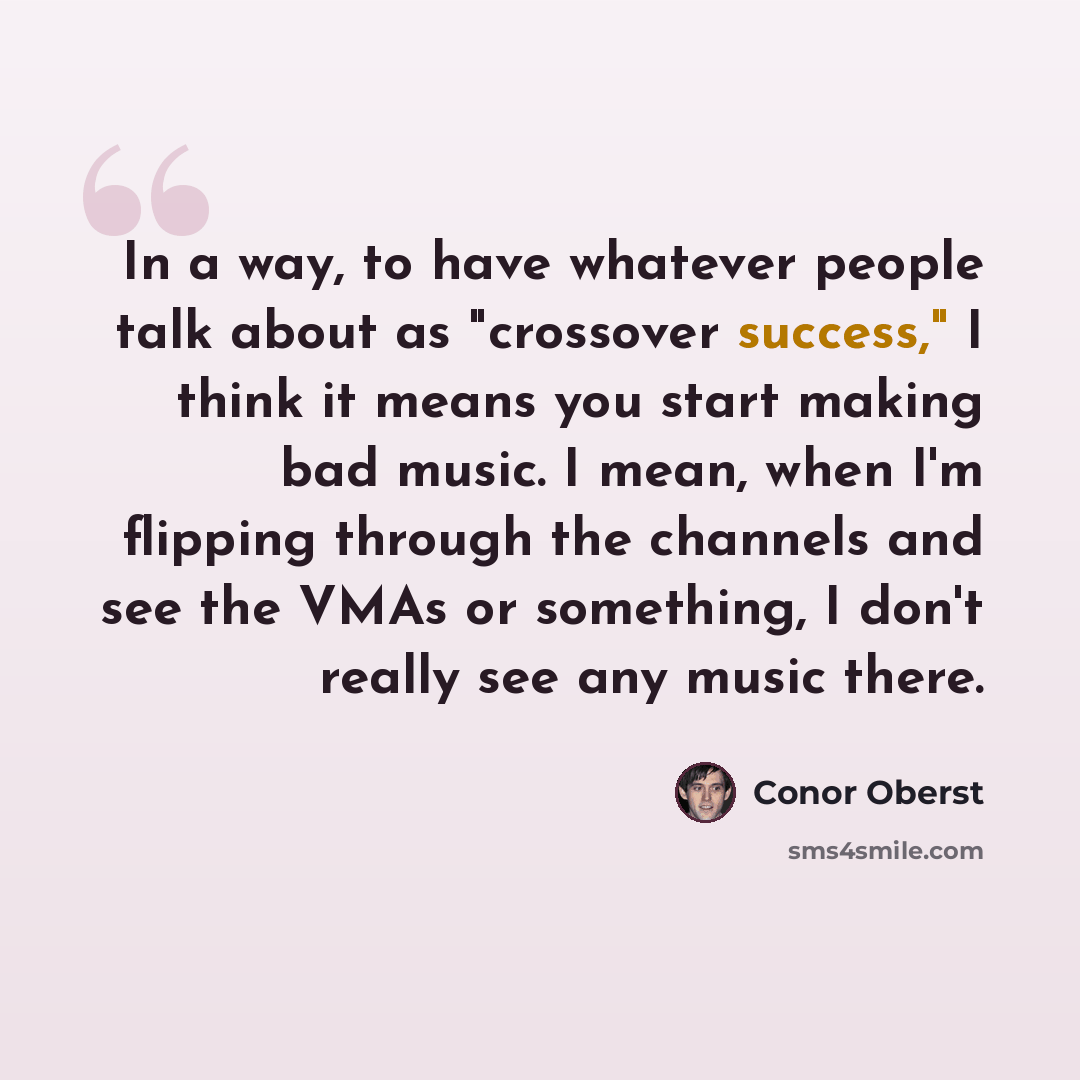 “In a way, to have whatever people talk about as "crossover success," I think it means you start making bad music. I mean, when I'm flipping through the channels and see the VMAs or something, I don't really see any music there.” quote by Conor Oberst