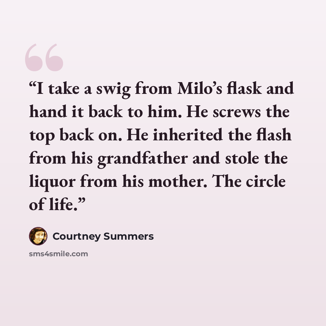 “I take a swig from Milo’s flask and hand it back to him. He screws the top back on. He inherited the flash from his grandfather and stole the liquor from his mother. The circle of life.” quote by Courtney Summers