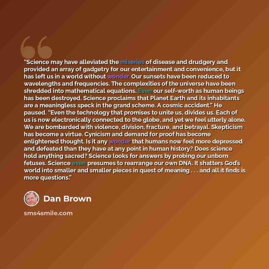“Science may have alleviated the miseries of disease and drudgery and provided an array of gadgetry for our entertainment and convenience, but it has left us in a world without wonder. Our sunsets have been reduced to wavelengths and frequencies. The complexities of the universe have been shredded…” quote by Dan Brown