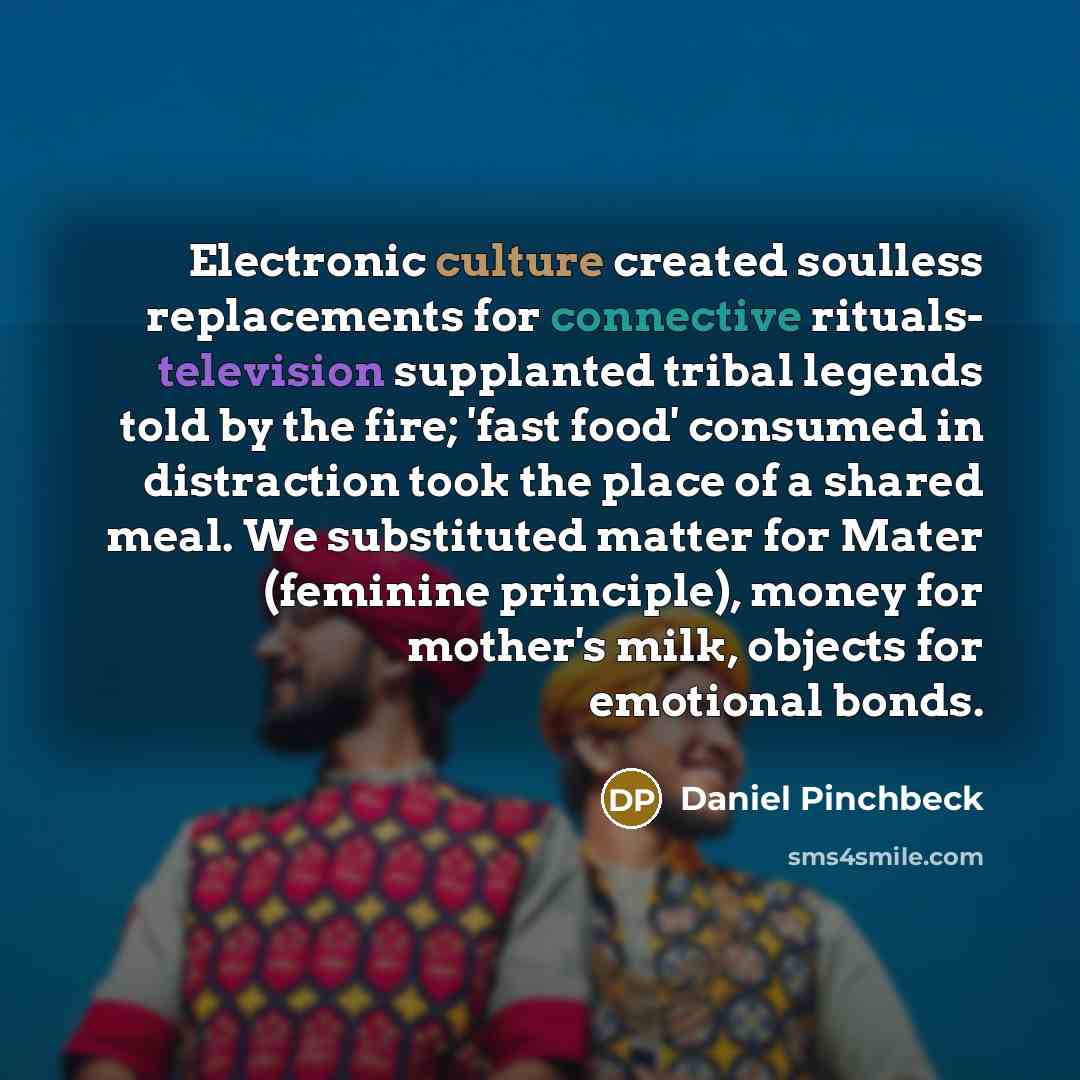 “Electronic culture created soulless replacements for connective rituals- television supplanted tribal legends told by the fire; 'fast food' consumed in distraction took the place of a shared meal. We substituted matter for Mater (feminine principle), money for mother's milk, objects for emotional…” quote by Daniel Pinchbeck