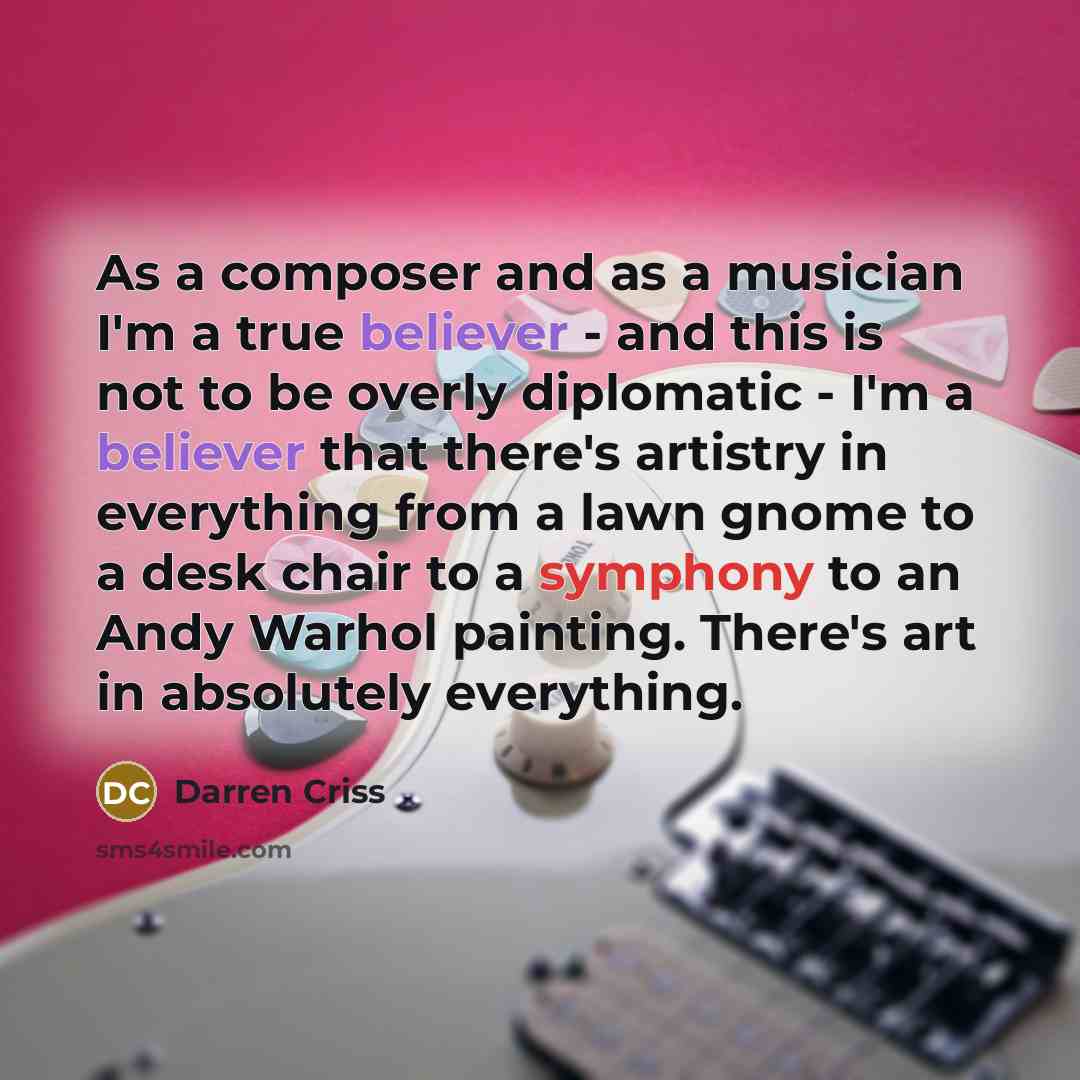 “As a composer and as a musician I'm a true believer - and this is not to be overly diplomatic - I'm a believer that there's artistry in everything from a lawn gnome to a desk chair to a symphony to an Andy Warhol painting. There's art in absolutely everything.” quote by Darren Criss