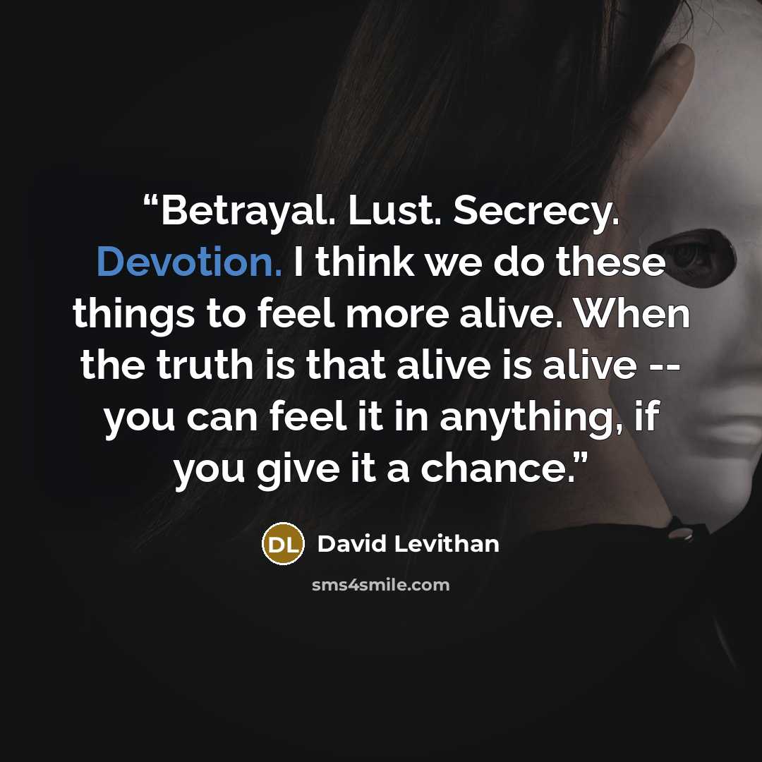 “Betrayal. Lust. Secrecy. Devotion. I think we do these things to feel more alive. When the truth is that alive is alive -- you can feel it in anything, if you give it a chance.” quote by David Levithan