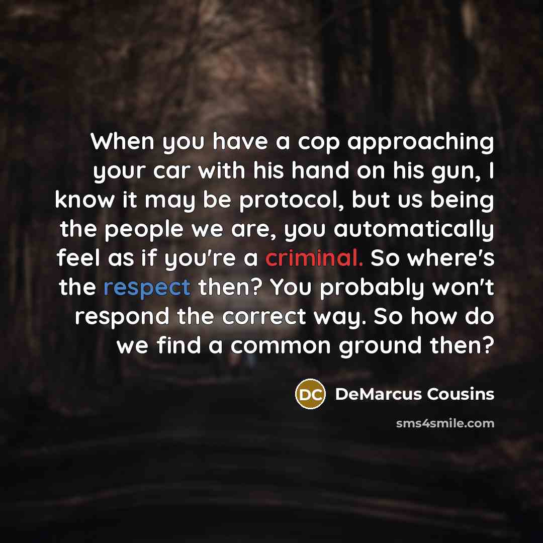 “When you have a cop approaching your car with his hand on his gun, I know it may be protocol, but us being the people we are, you automatically feel as if you're a criminal. So where's the respect then? You probably won't respond the correct way. So how do we find a common ground then?” quote by DeMarcus Cousins
