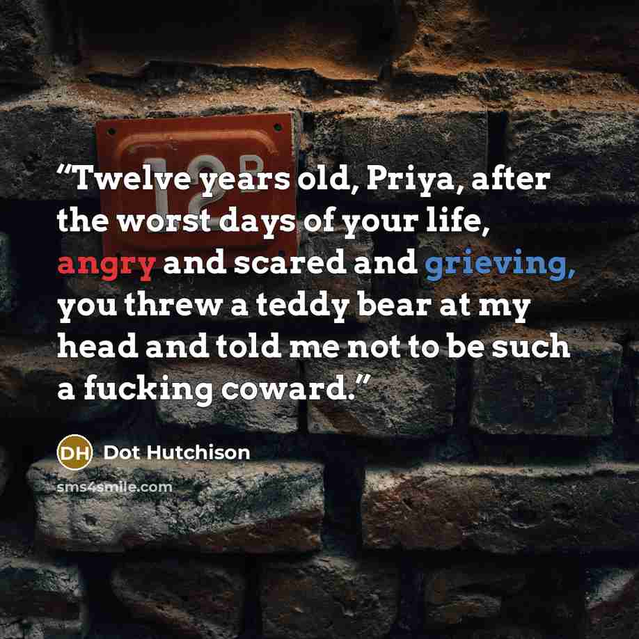 “Twelve years old, Priya, after the worst days of your life, angry and scared and grieving, you threw a teddy bear at my head and told me not to be such a fucking coward.” quote by Dot Hutchison