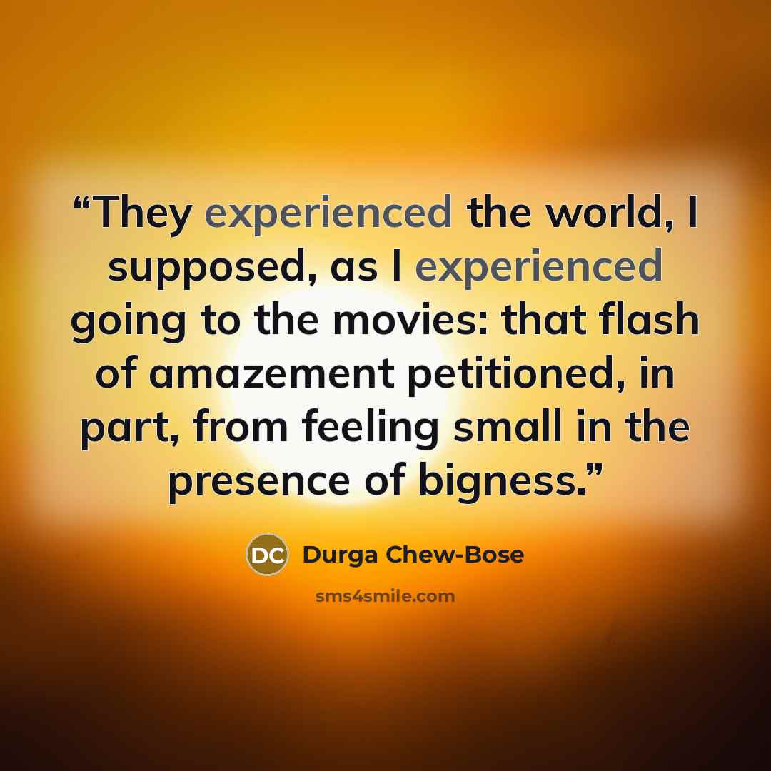 “They experienced the world, I supposed, as I experienced going to the movies: that flash of amazement petitioned, in part, from feeling small in the presence of bigness.” quote by Durga Chew-Bose
