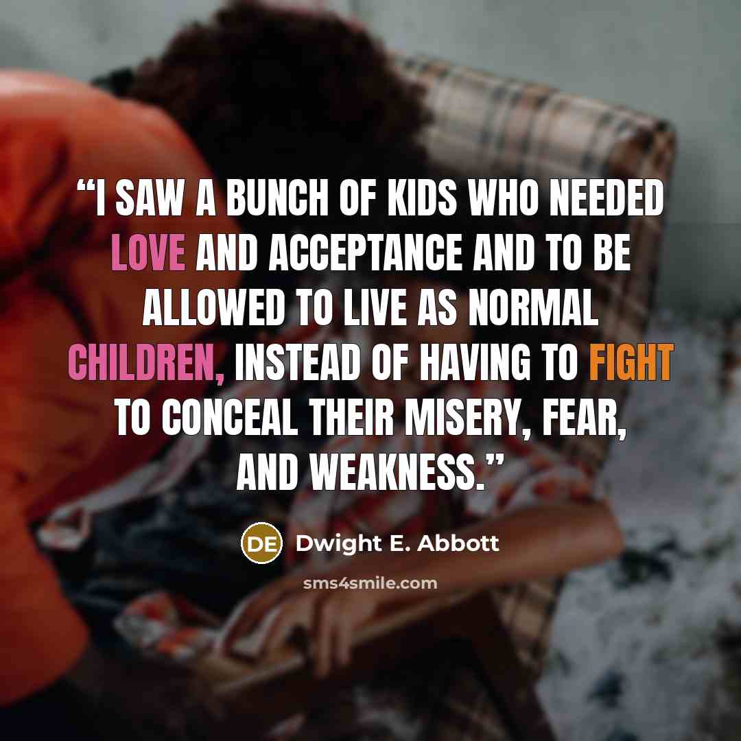 “I saw a bunch of kids who needed love and acceptance and to be allowed to live as normal children, instead of having to fight to conceal their misery, fear, and weakness.” quote by Dwight E. Abbott
