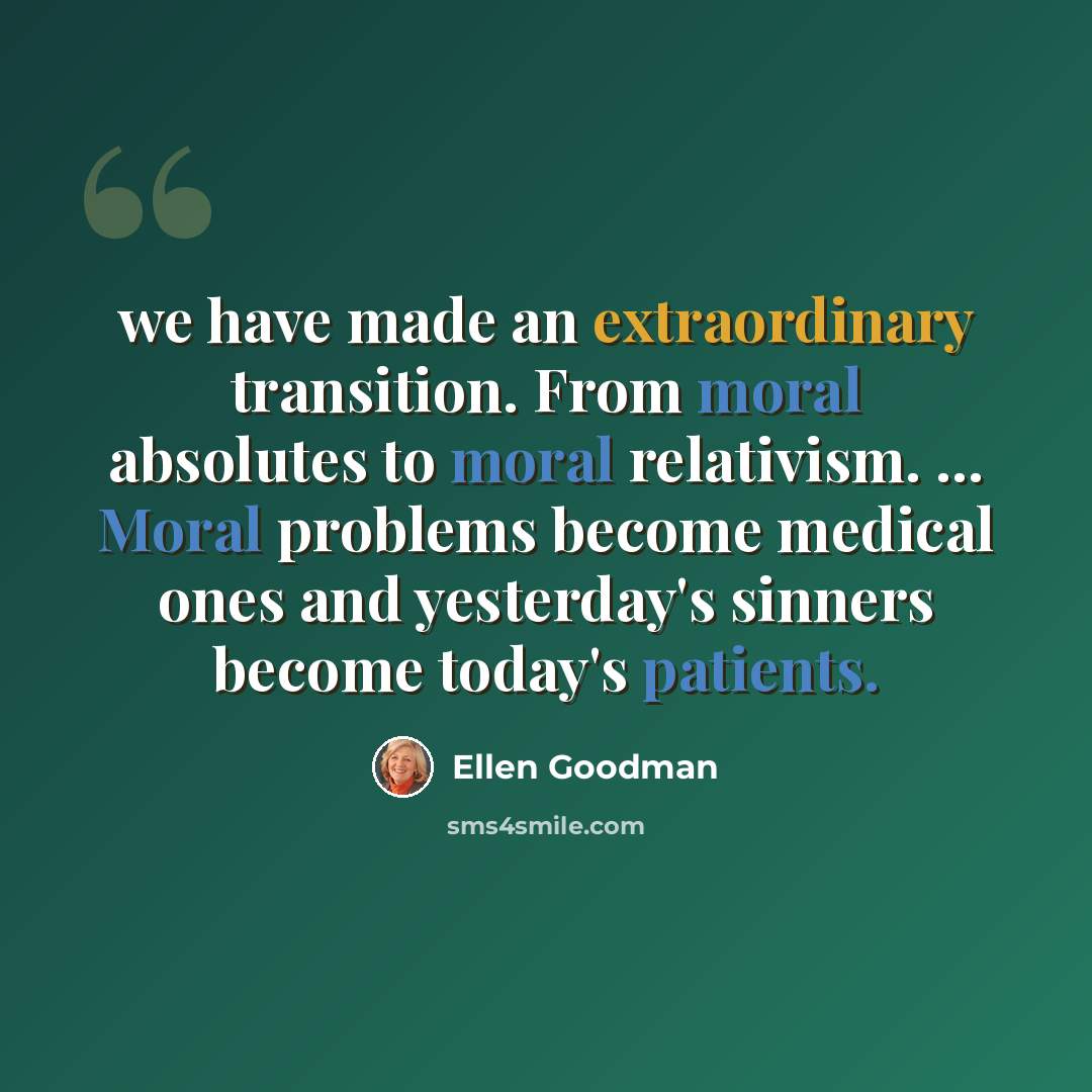 “we have made an extraordinary transition. From moral absolutes to moral relativism. ... Moral problems become medical ones and yesterday's sinners become today's patients.” quote by Ellen Goodman