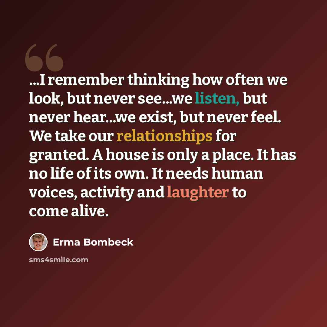 “...I remember thinking how often we look, but never see...we listen, but never hear...we exist, but never feel. We take our relationships for granted. A house is only a place. It has no life of its own. It needs human voices, activity and laughter to come alive.” quote by Erma Bombeck