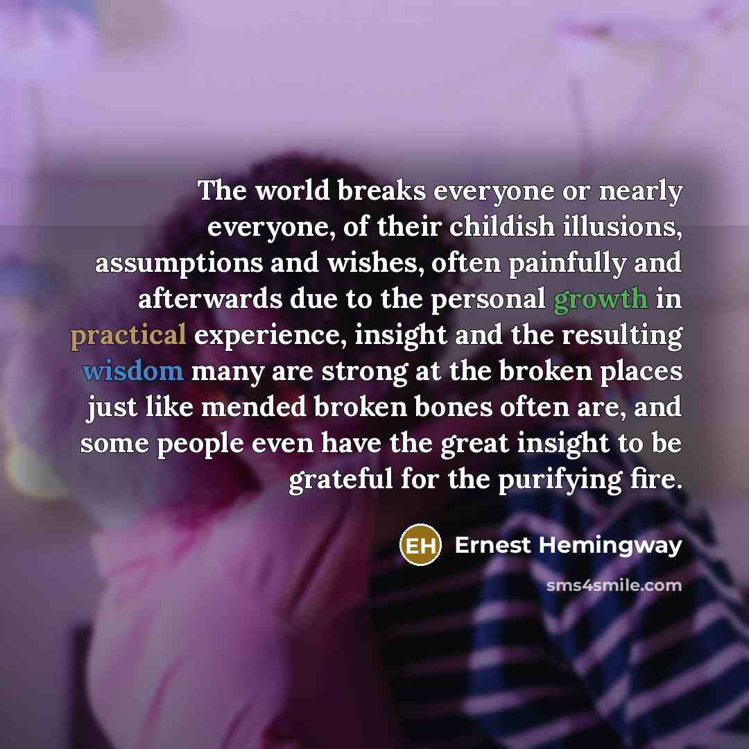 “The world breaks everyone or nearly everyone, of their childish illusions, assumptions and wishes, often painfully and afterwards due to the personal growth in practical experience, insight and the resulting wisdom many are strong at the broken places just like mended broken bones often are, and…” quote by Ernest Hemingway