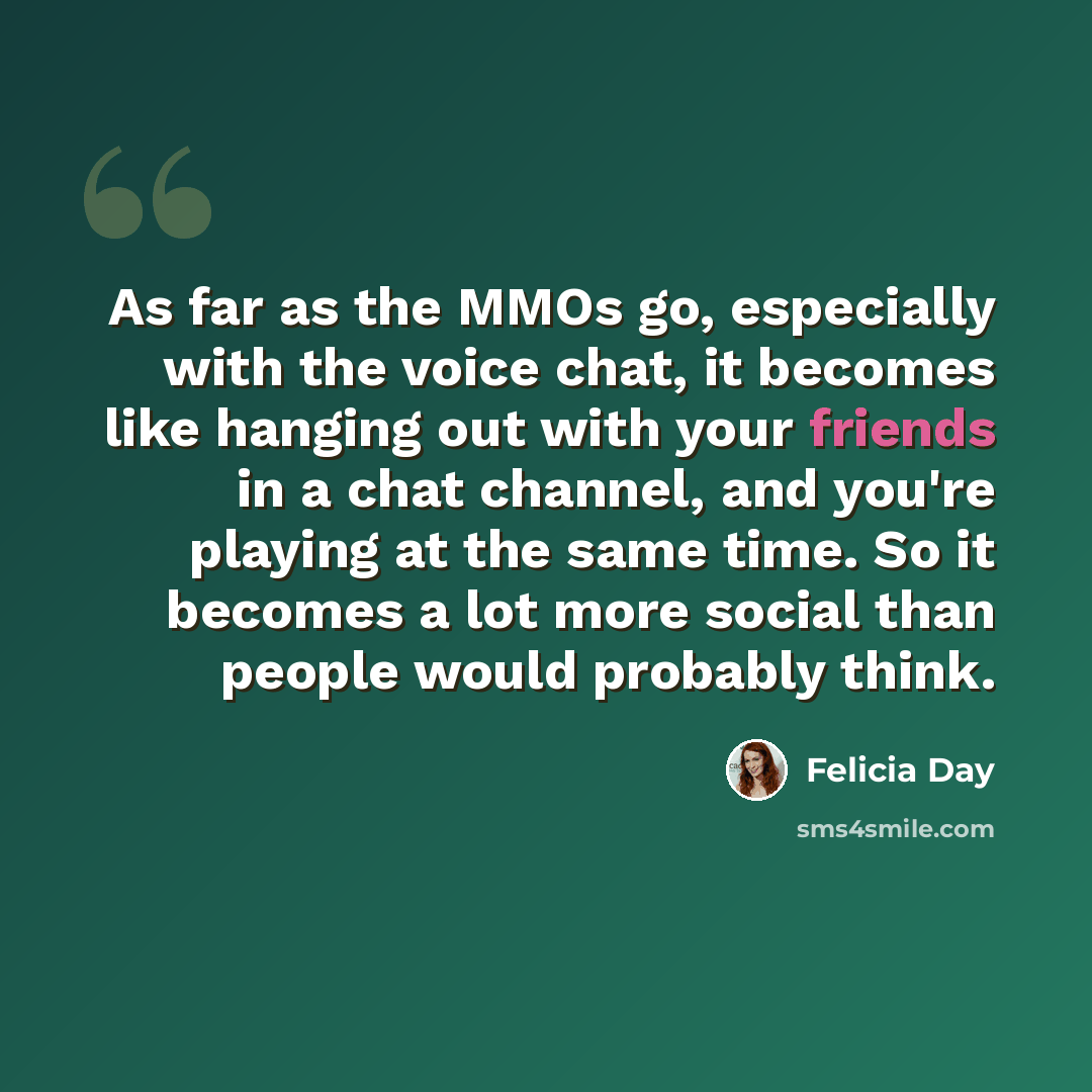 “As far as the MMOs go, especially with the voice chat, it becomes like hanging out with your friends in a chat channel, and you're playing at the same time. So it becomes a lot more social than people would probably think.” quote by Felicia Day