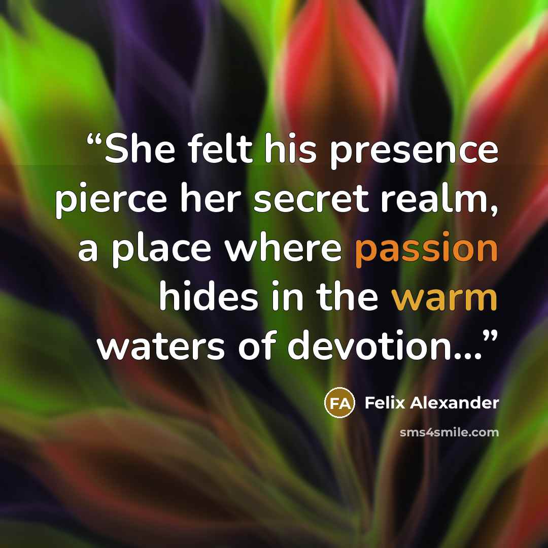“She felt his presence pierce her secret realm, a place where passion hides in the warm waters of devotion…” quote by Felix Alexander