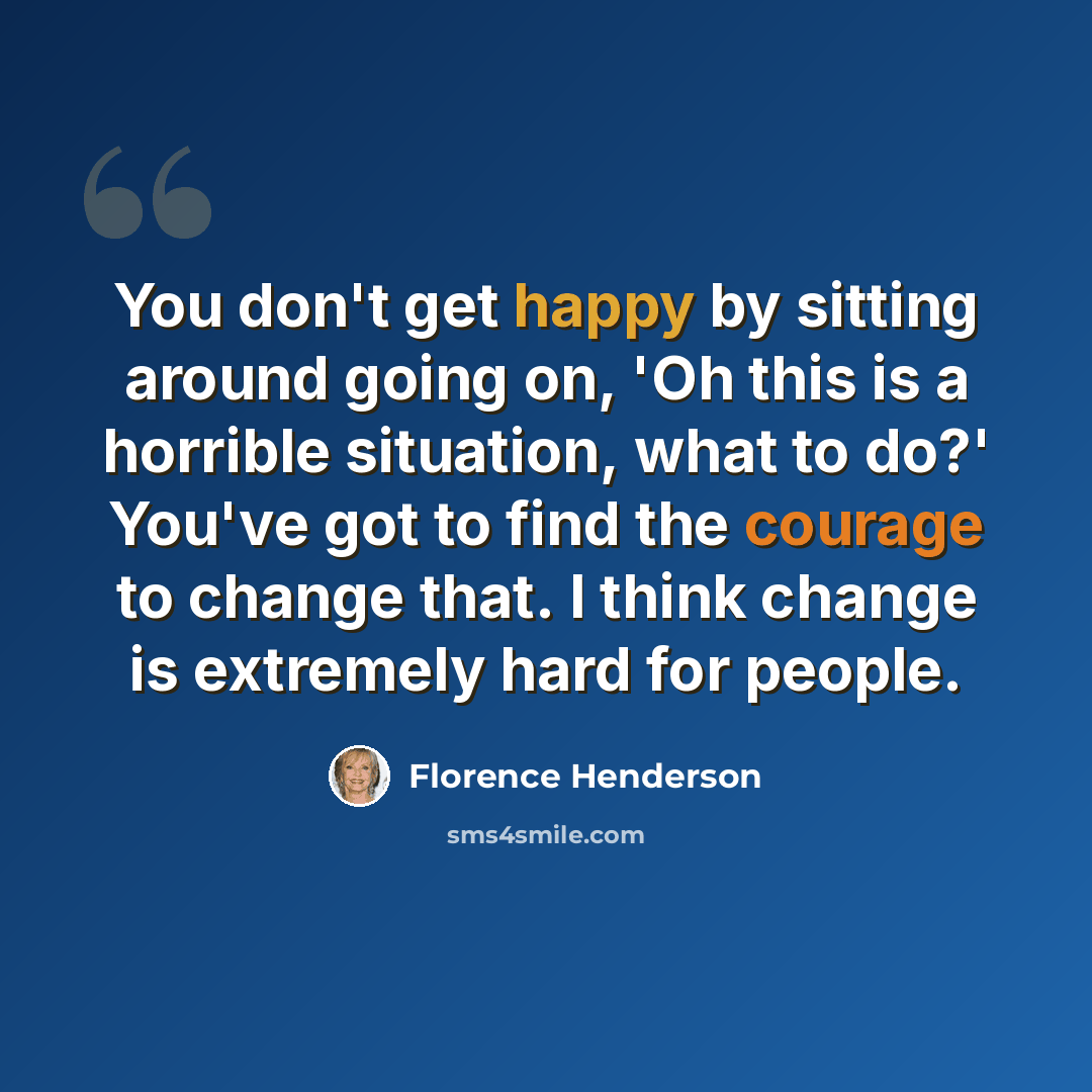 “You don't get happy by sitting around going on, 'Oh this is a horrible situation, what to do?' You've got to find the courage to change that. I think change is extremely hard for people.” quote by Florence Henderson