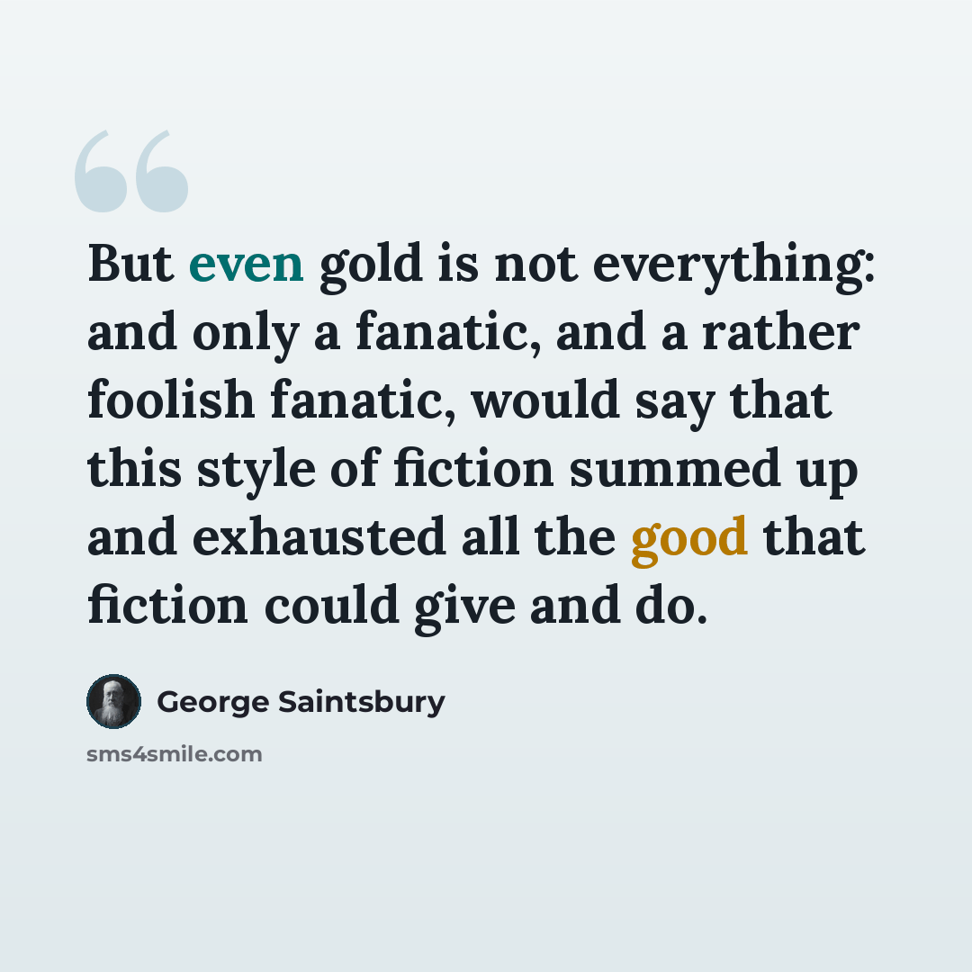 “But even gold is not everything: and only a fanatic, and a rather foolish fanatic, would say that this style of fiction summed up and exhausted all the good that fiction could give and do.” quote by George Saintsbury
