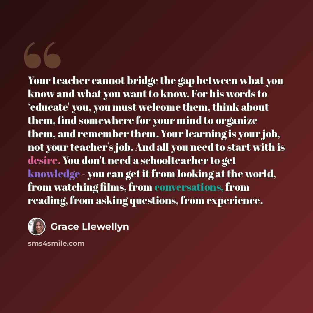 “Your teacher cannot bridge the gap between what you know and what you want to know. For his words to ‘educate' you, you must welcome them, think about them, find somewhere for your mind to organize them, and remember them. Your learning is your job, not your teacher's job. And all you need to…” quote by Grace Llewellyn
