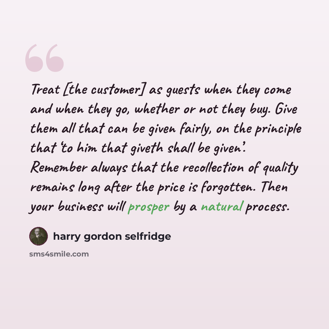 “Treat [the customer] as guests when they come and when they go, whether or not they buy. Give them all that can be given fairly, on the principle that ‘to him that giveth shall be given’. Remember always that the recollection of quality remains long after the price is forgotten. Then your business…” quote by Harry Gordon Selfridge