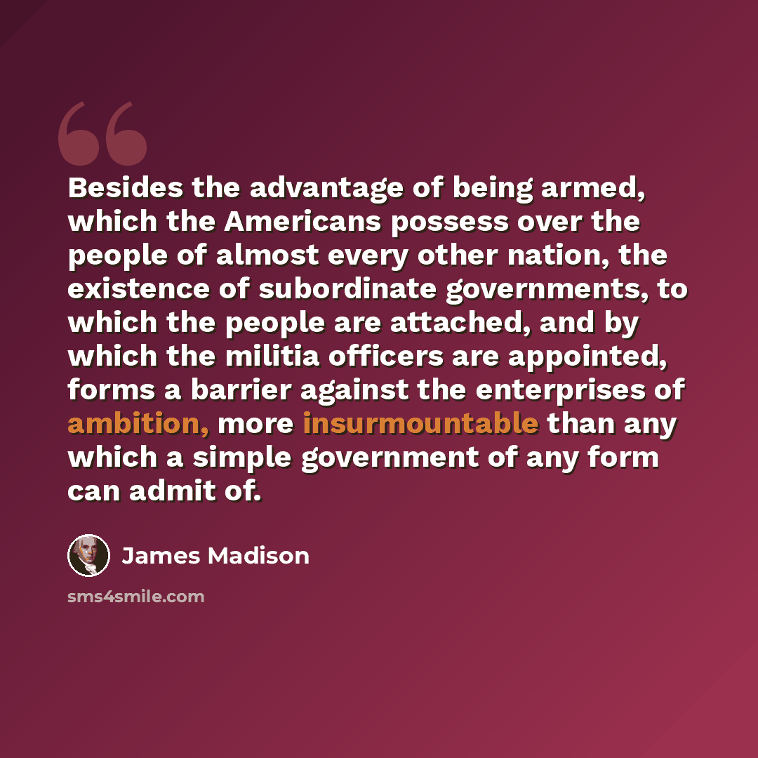 “Besides the advantage of being armed, which the Americans possess over the people of almost every other nation, the existence of subordinate governments, to which the people are attached, and by which the militia officers are appointed, forms a barrier against the enterprises of ambition, more…” quote by James Madison