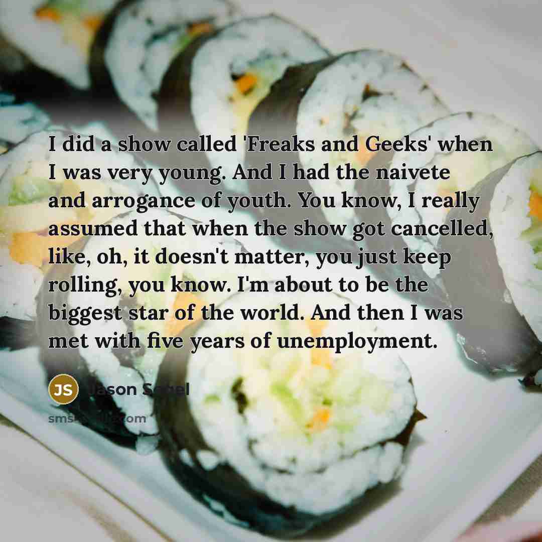“I did a show called 'Freaks and Geeks' when I was very young. And I had the naivete and arrogance of youth. You know, I really assumed that when the show got cancelled, like, oh, it doesn't matter, you just keep rolling, you know. I'm about to be the biggest star of the world. And then I was met…” quote by Jason Segel