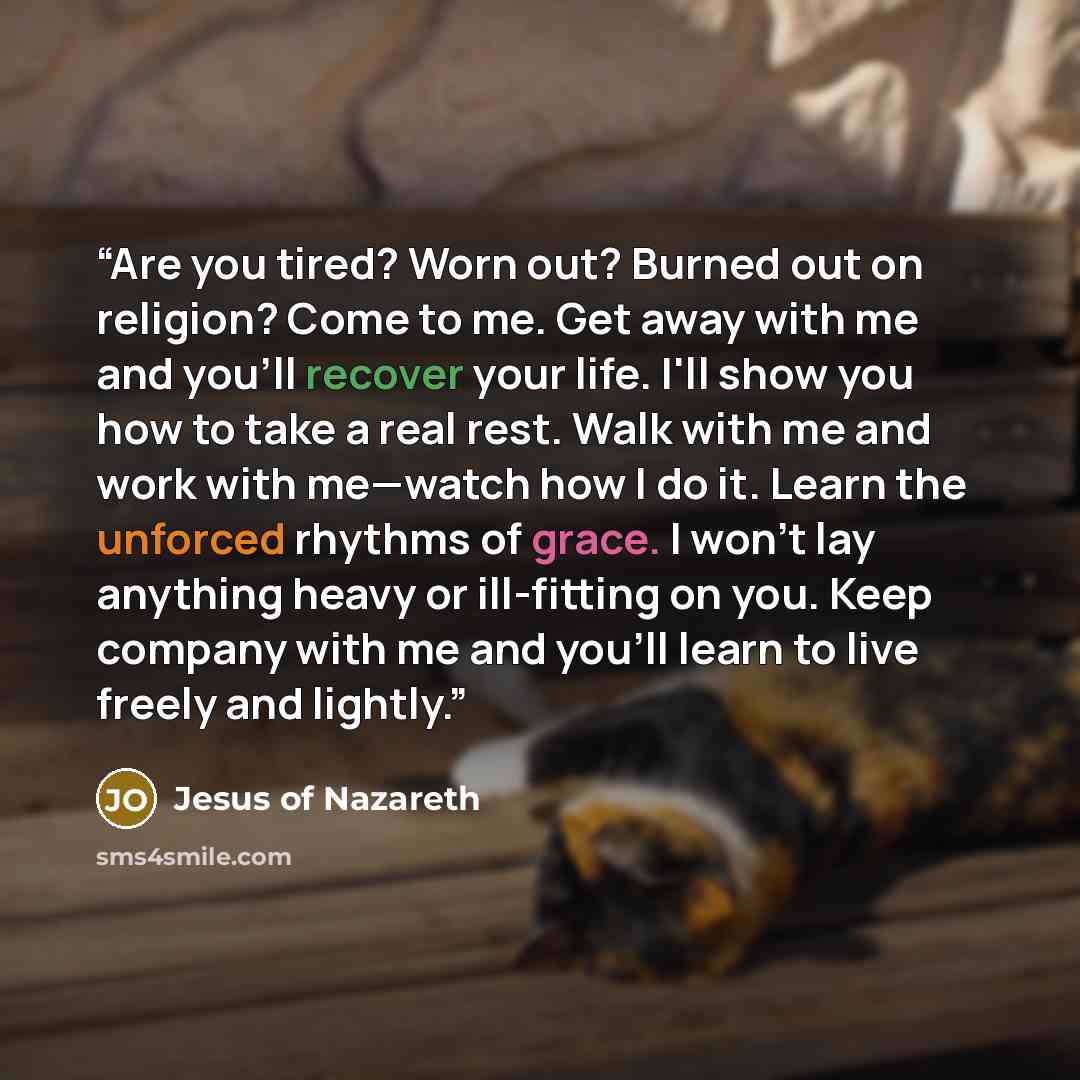 “Are you tired? Worn out? Burned out on religion? Come to me. Get away with me and you'll recover your life. I'll show you how to take a real rest. Walk with me and work with me—watch how I do it. Learn the unforced rhythms of grace. I won't lay anything heavy or ill-fitting on you. Keep company…” quote by Jesus of Nazareth