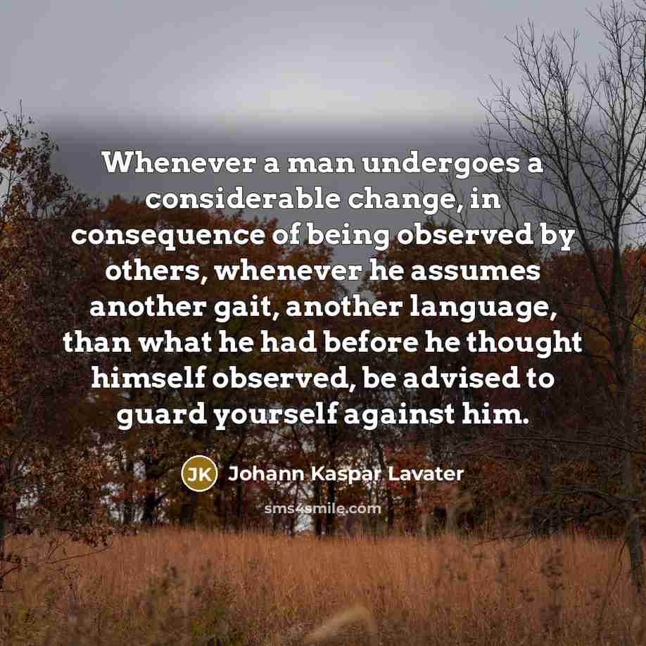 “Whenever a man undergoes a considerable change, in consequence of being observed by others, whenever he assumes another gait, another language, than what he had before he thought himself observed, be advised to guard yourself against him.” quote by Johann Kaspar Lavater