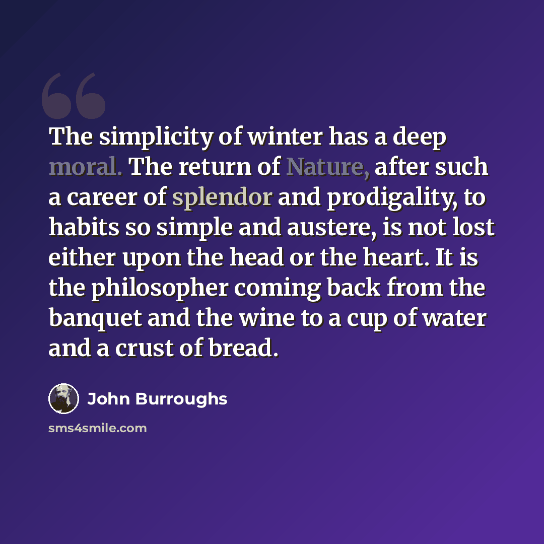 “The simplicity of winter has a deep moral. The return of Nature, after such a career of splendor and prodigality, to habits so simple and austere, is not lost either upon the head or the heart. It is the philosopher coming back from the banquet and the wine to a cup of water and a crust of bread.” quote by John Burroughs