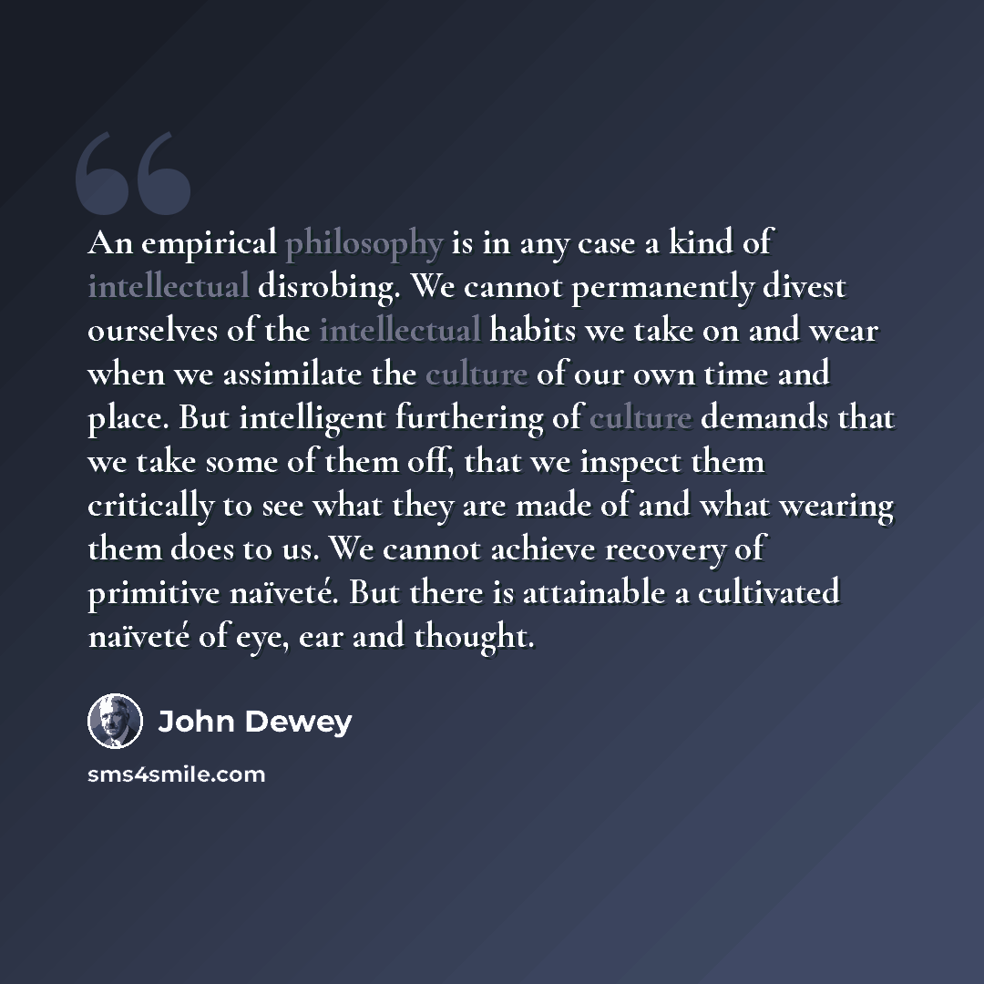 “An empirical philosophy is in any case a kind of intellectual disrobing. We cannot permanently divest ourselves of the intellectual habits we take on and wear when we assimilate the culture of our own time and place. But intelligent furthering of culture demands that we take some of them off, that…” quote by John Dewey