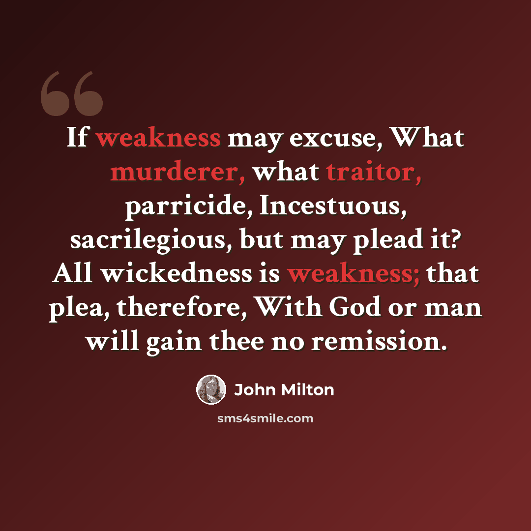 “If weakness may excuse, What murderer, what traitor, parricide, Incestuous, sacrilegious, but may plead it? All wickedness is weakness; that plea, therefore, With God or man will gain thee no remission.” quote by John Milton