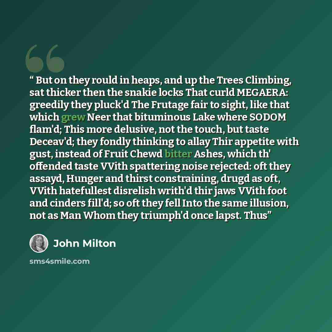 “But on they rould in heaps, and up the Trees Climbing, sat thicker then the snakie locks That curld MEGAERA: greedily they pluck'd The Frutage fair to sight, like that which grew Neer that bituminous Lake where SODOM flam'd; This more delusive, not the touch, but taste Deceav'd; they fondly…” quote by John Milton
