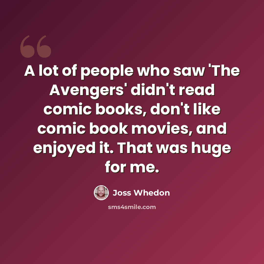 “A lot of people who saw 'The Avengers' didn't read comic books, don't like comic book movies, and enjoyed it. That was huge for me.” quote by Joss Whedon