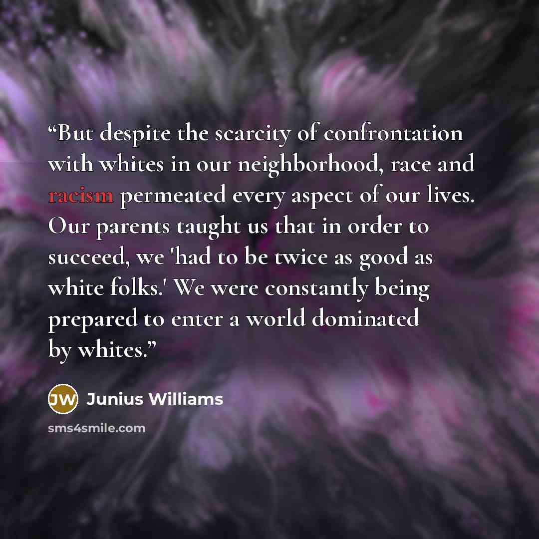 “But despite the scarcity of confrontation with whites in our neighborhood, race and racism permeated every aspect of our lives. Our parents taught us that in order to succeed, we 'had to be twice as good as white folks.' We were constantly being prepared to enter a world dominated by whites.” quote by Junius Williams
