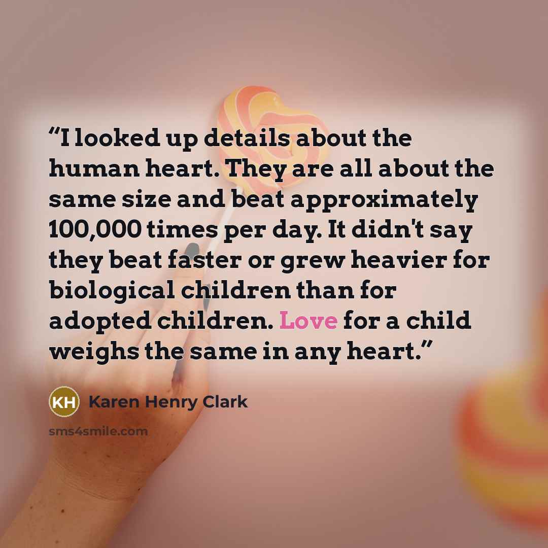 “I looked up details about the human heart. They are all about the same size and beat approximately 100,000 times per day. It didn't say they beat faster or grew heavier for biological children than for adopted children. Love for a child weighs the same in any heart.” quote by Karen Henry Clark