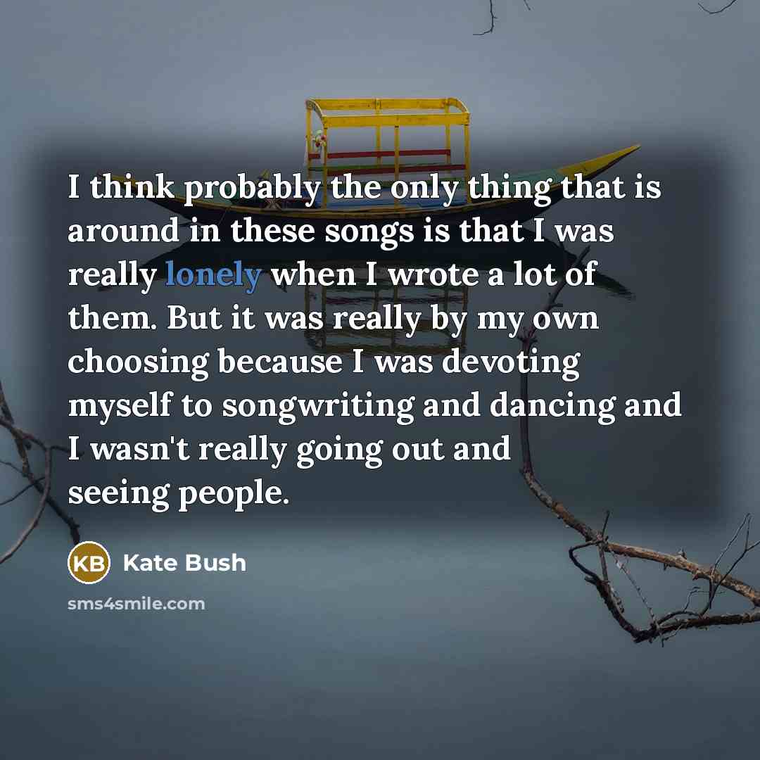 “I think probably the only thing that is around in these songs is that I was really lonely when I wrote a lot of them. But it was really by my own choosing because I was devoting myself to songwriting and dancing and I wasn't really going out and seeing people.” quote by Kate Bush