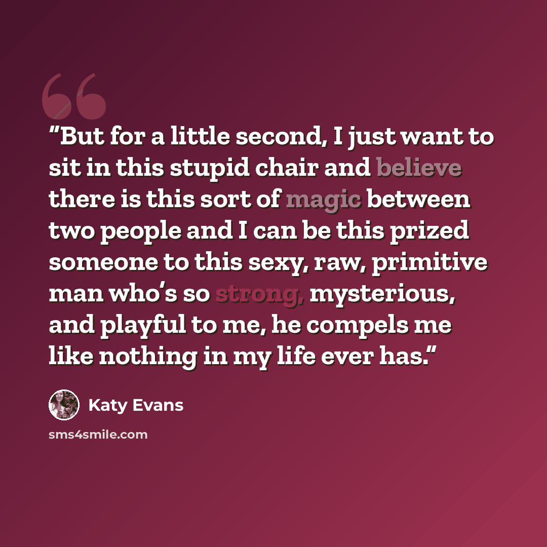 “But for a little second, I just want to sit in this stupid chair and believe there is this sort of magic between two people and I can be this prized someone to this sexy, raw, primitive man who’s so strong, mysterious, and playful to me, he compels me like nothing in my life ever has.” quote by Katy Evans