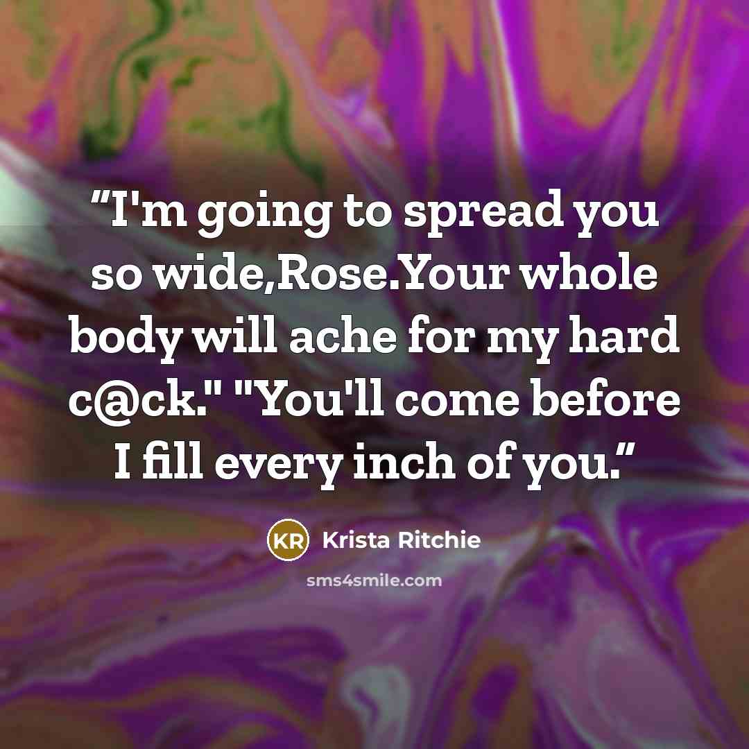 “I'm going to spread you so wide,Rose.Your whole body will ache for my hard c@ck." "You'll come before I fill every inch of you.” quote by Krista Ritchie