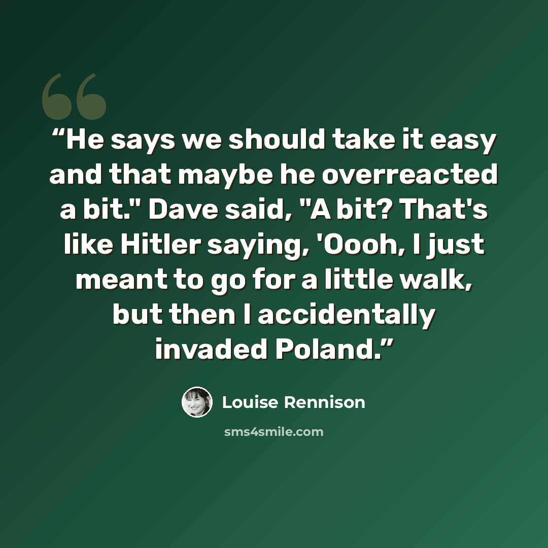 “He says we should take it easy and that maybe he overreacted a bit." Dave said, "A bit? That's like Hitler saying, 'Oooh, I just meant to go for a little walk, but then I accidentally invaded Poland.” quote by Louise Rennison