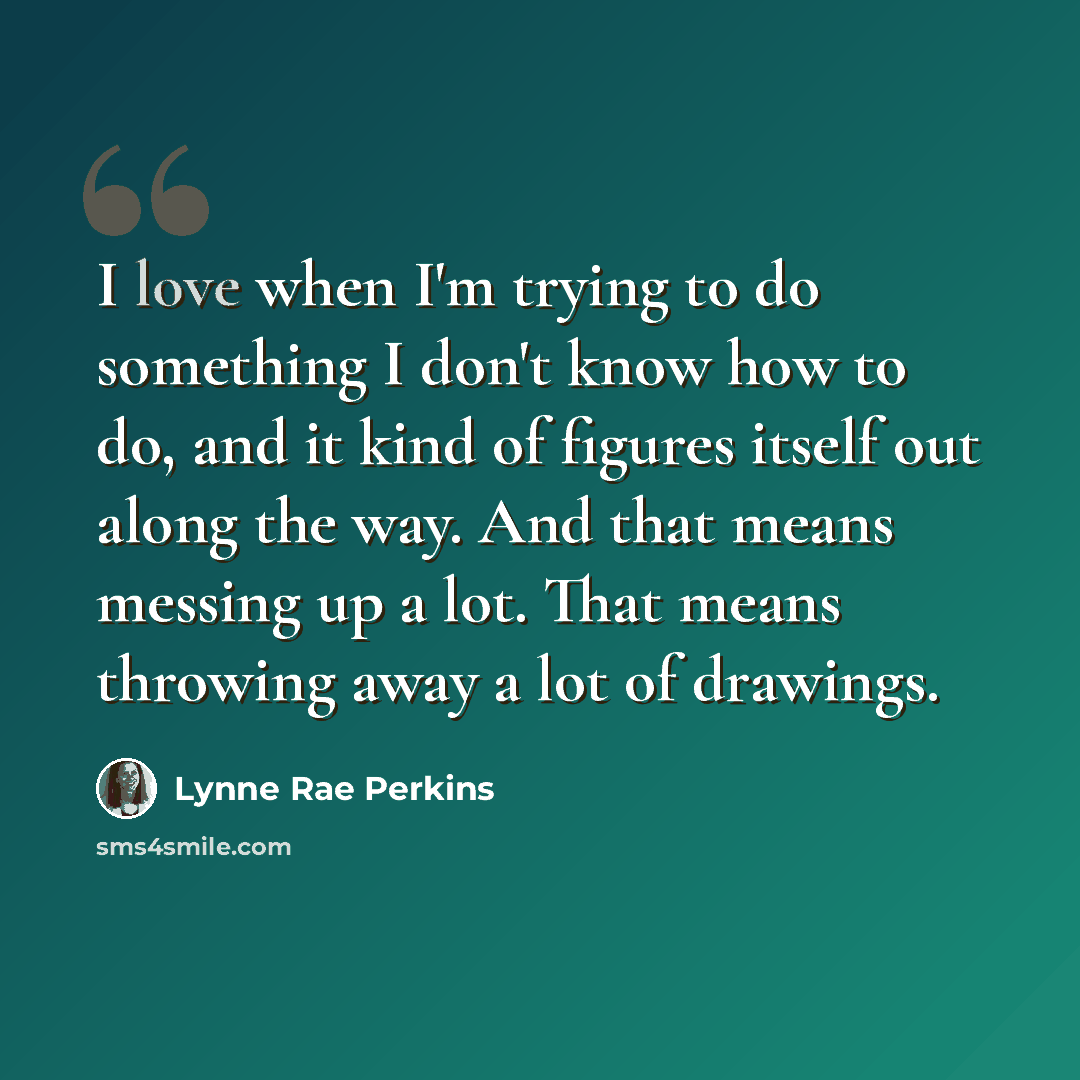 “I love when I'm trying to do something I don't know how to do, and it kind of figures itself out along the way. And that means messing up a lot. That means throwing away a lot of drawings.” quote by Lynne Rae Perkins