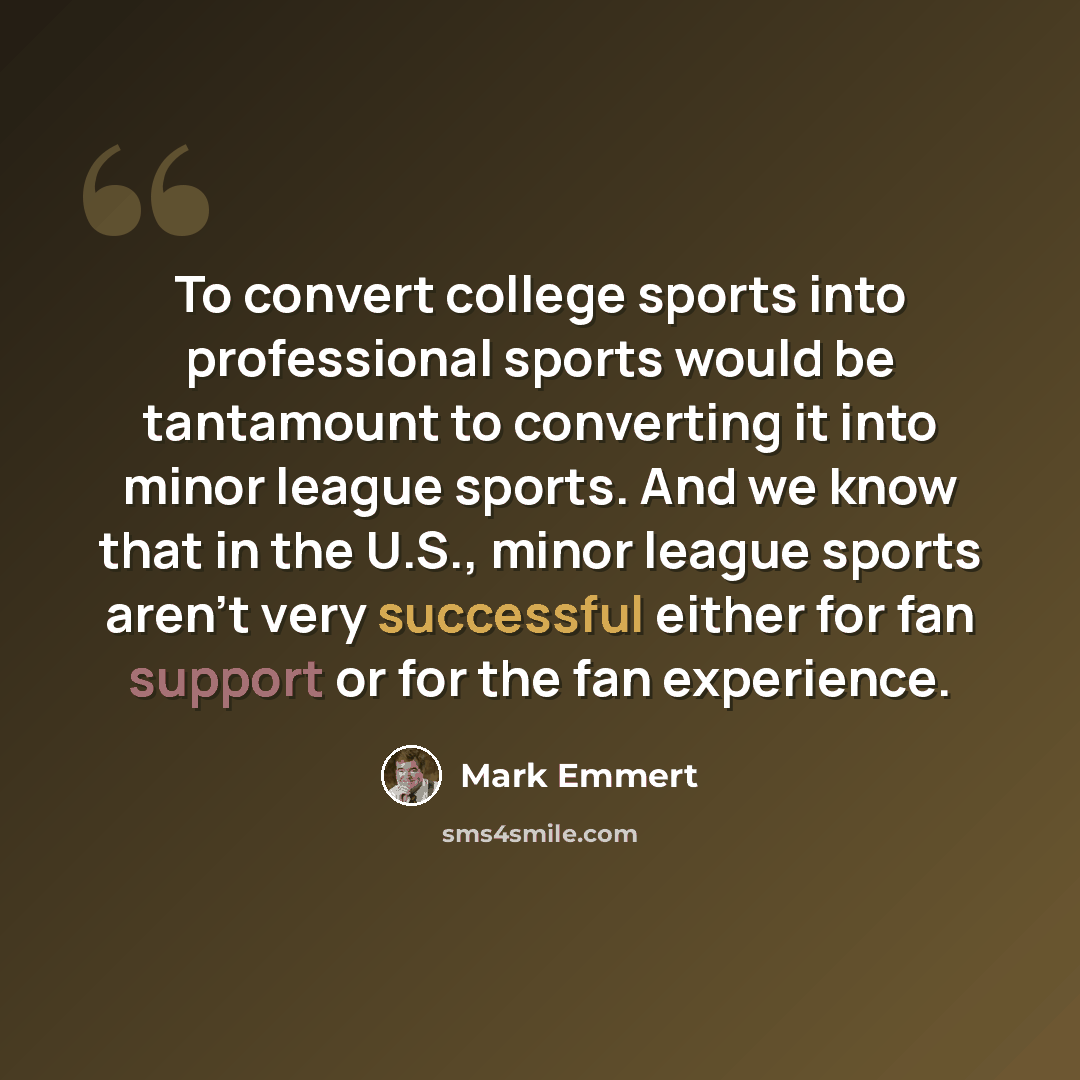 “To convert college sports into professional sports would be tantamount to converting it into minor league sports. And we know that in the U.S., minor league sports aren’t very successful either for fan support or for the fan experience.” quote by Mark Emmert