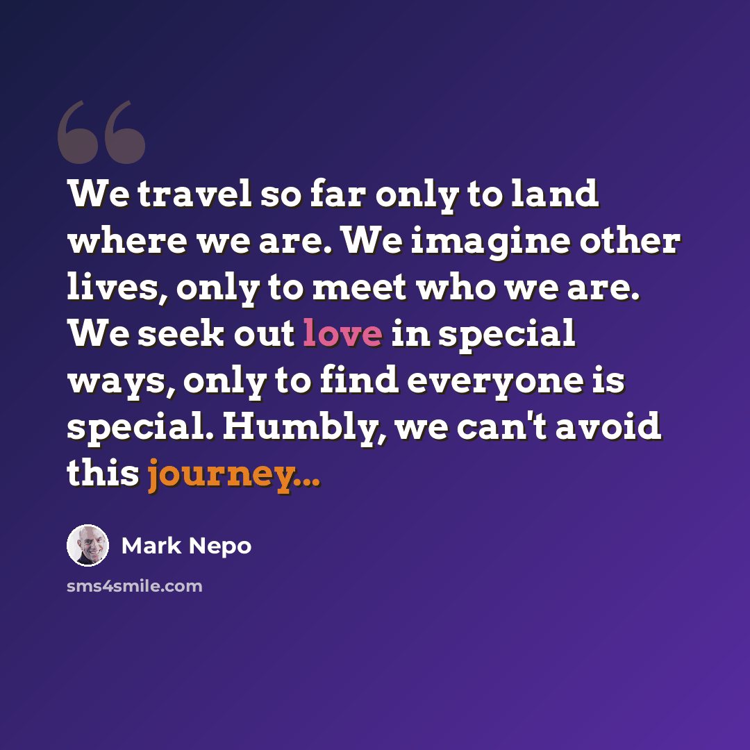 “We travel so far only to land where we are. We imagine other lives, only to meet who we are. We seek out love in special ways, only to find everyone is special. Humbly, we can't avoid this journey...” quote by Mark Nepo