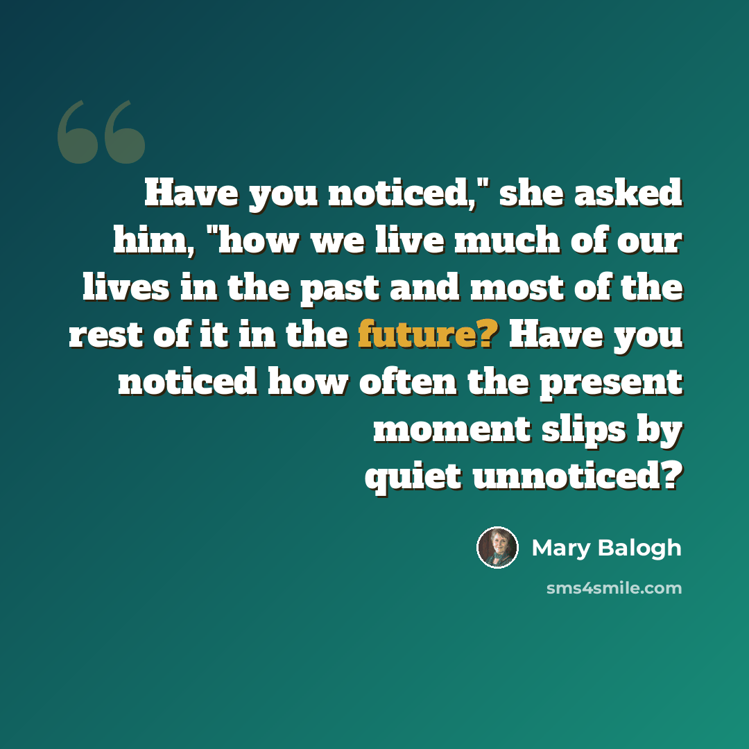 “Have you noticed," she asked him, "how we live much of our lives in the past and most of the rest of it in the future? Have you noticed how often the present moment slips by quiet unnoticed?” quote by Mary Balogh