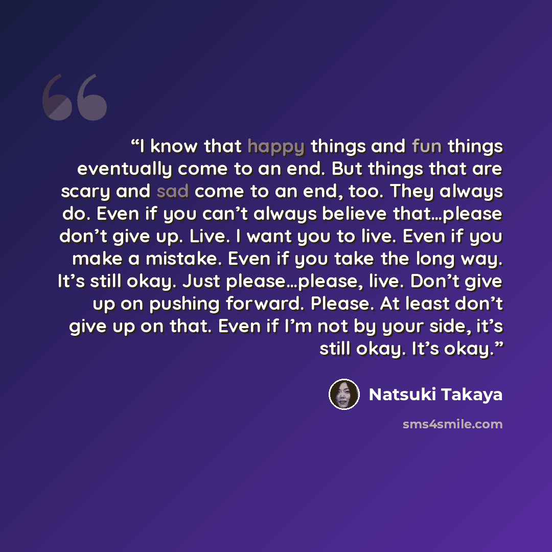 “I know that happy things and fun things eventually come to an end. But things that are scary and sad come to an end, too. They always do. Even if you can’t always believe that…please don’t give up. Live. I want you to live. Even if you make a mistake. Even if you take the long way. It’s still…” quote by Natsuki Takaya