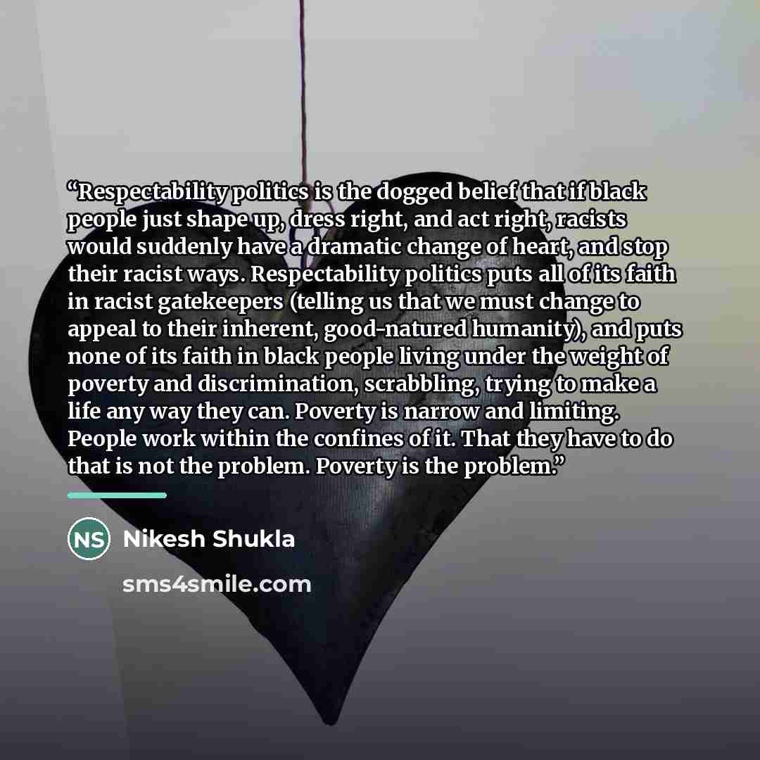 “Respectability politics is the dogged belief that if black people just shape up, dress right, and act right, racists would suddenly have a dramatic change of heart, and stop their racist ways. Respectability politics puts all of its faith in racist gatekeepers (telling us that we must change to…” quote by Nikesh Shukla