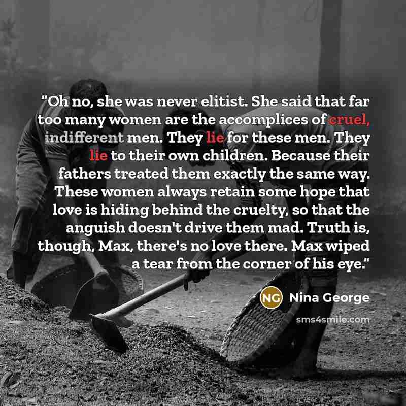 “Oh no, she was never elitist. She said that far too many women are the accomplices of cruel, indifferent men. They lie for these men. They lie to their own children. Because their fathers treated them exactly the same way. These women always retain some hope that love is hiding behind the cruelty…” quote by Nina George