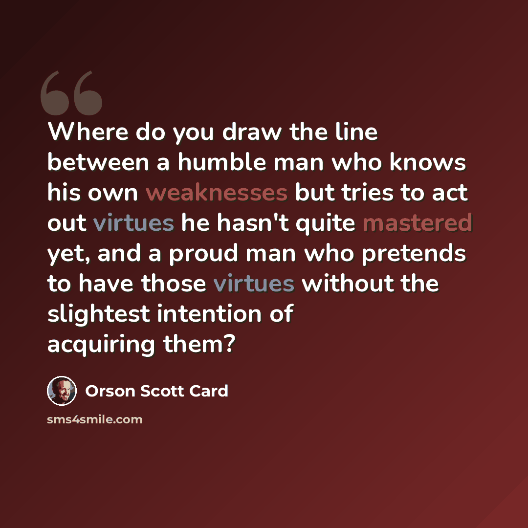 “Where do you draw the line between a humble man who knows his own weaknesses but tries to act out virtues he hasn't quite mastered yet, and a proud man who pretends to have those virtues without the slightest intention of acquiring them?” quote by Orson Scott Card