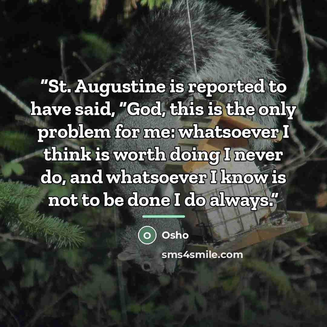 “St. Augustine is reported to have said, “God, this is the only problem for me: whatsoever I think is worth doing I never do, and whatsoever I know is not to be done I do always.” quote by Osho