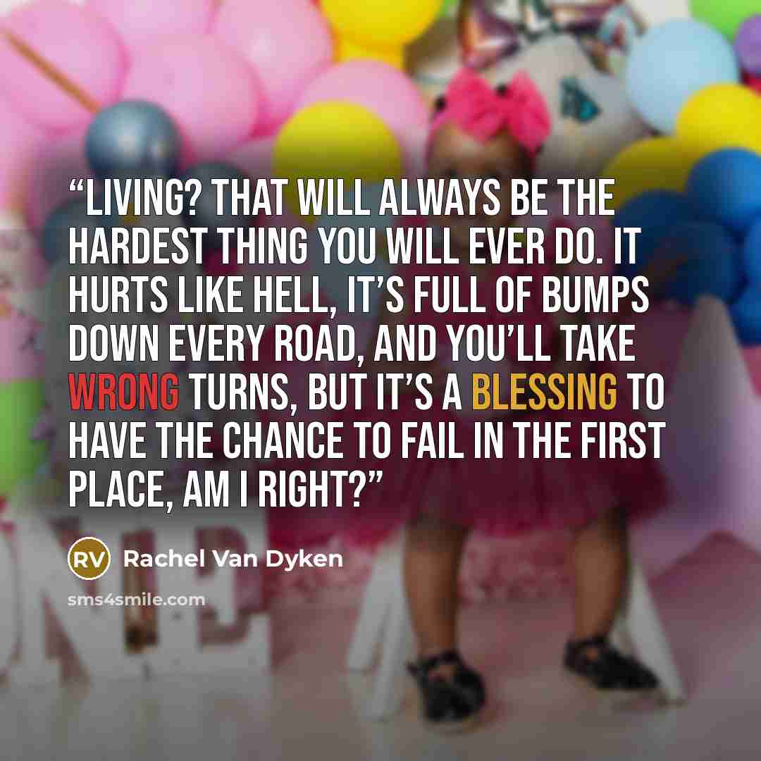 “Living? That will always be the hardest thing you will ever do. It hurts like hell, it’s full of bumps down every road, and you’ll take wrong turns, but it’s a blessing to have the chance to fail in the first place, am I right?” quote by Rachel Van Dyken