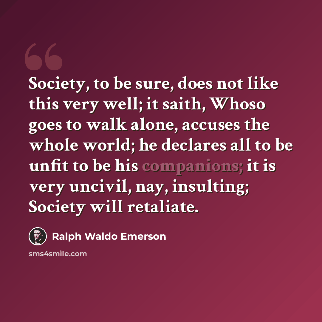 “Society, to be sure, does not like this very well; it saith, Whoso goes to walk alone, accuses the whole world; he declares all to be unfit to be his companions; it is very uncivil, nay, insulting; Society will retaliate.” quote by Ralph Waldo Emerson