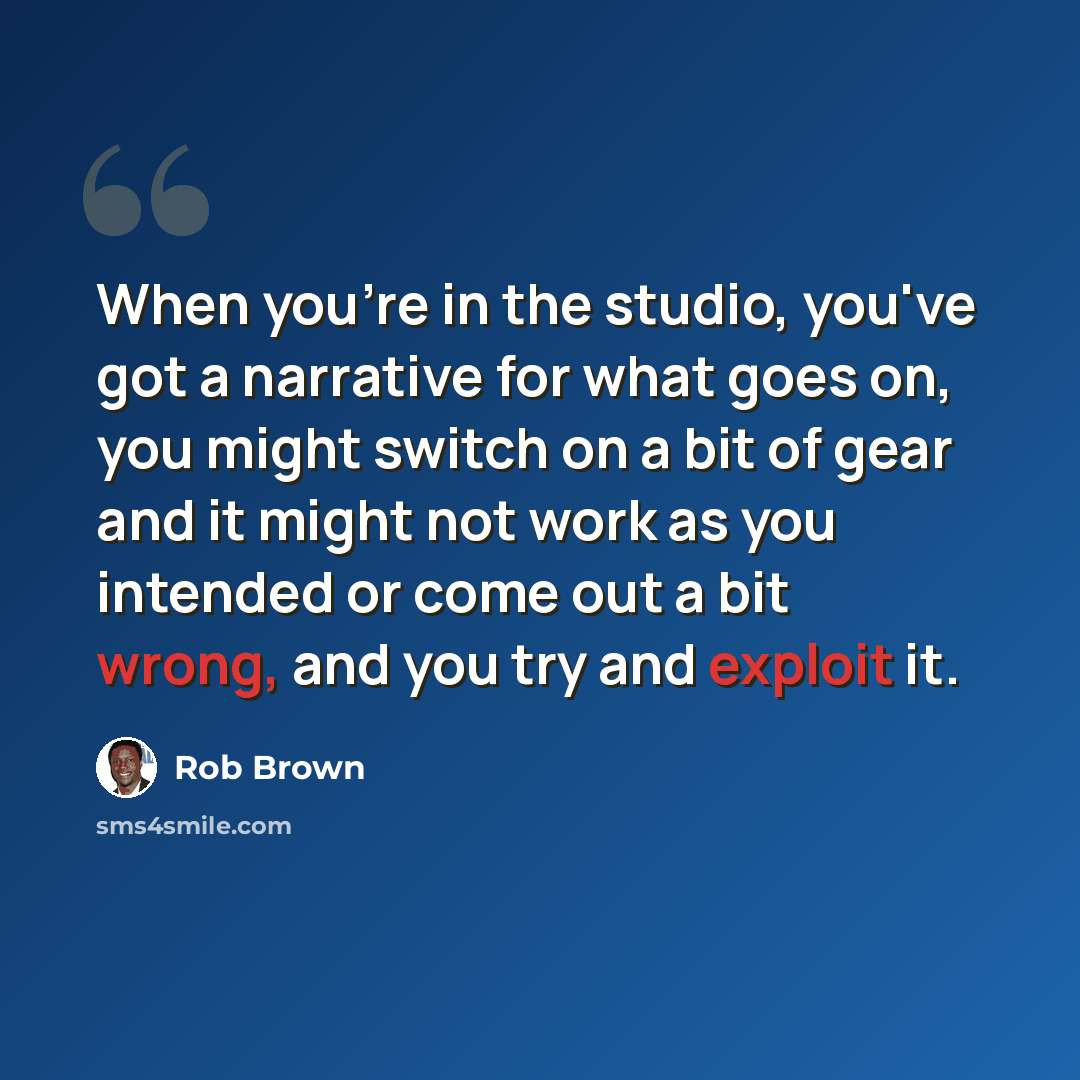 “When you're in the studio, you've got a narrative for what goes on, you might switch on a bit of gear and it might not work as you intended or come out a bit wrong, and you try and exploit it.” quote by Rob Brown