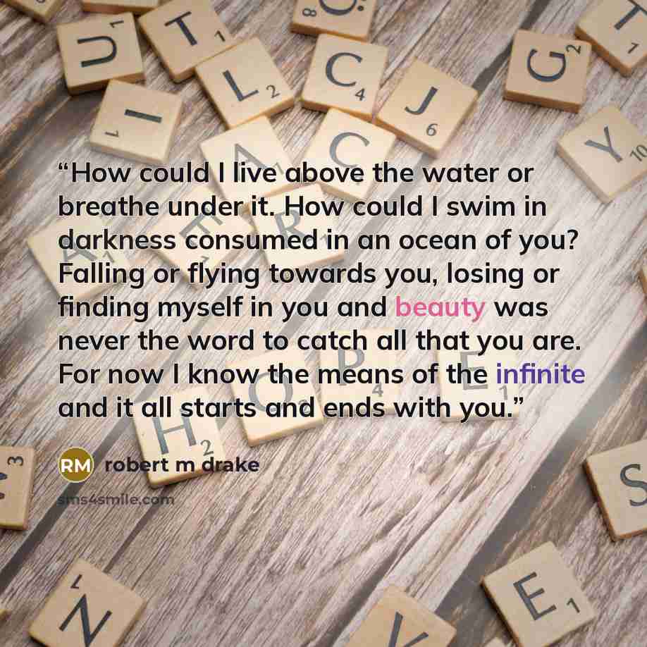 “How could I live above the water or breathe under it. How could I swim in darkness consumed in an ocean of you? Falling or flying towards you, losing or finding myself in you and beauty was never the word to catch all that you are. For now I know the means of the infinite and it all starts and…” quote by robert m drake